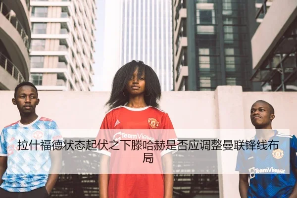拉什福德状态起伏之下滕哈赫是否应调整曼联锋线布局