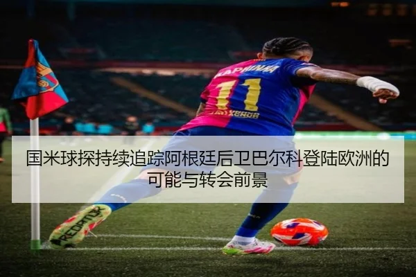 国米球探持续追踪阿根廷后卫巴尔科登陆欧洲的可能与转会前景