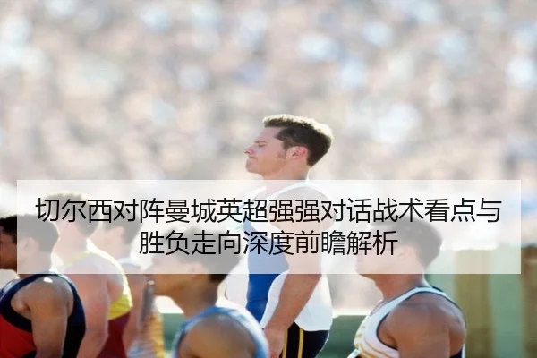 切尔西对阵曼城英超强强对话战术看点与胜负走向深度前瞻解析