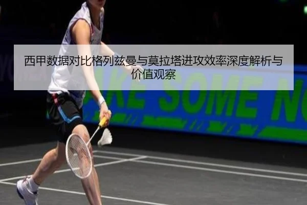 西甲数据对比格列兹曼与莫拉塔进攻效率深度解析与价值观察