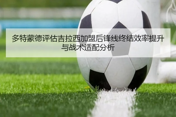 多特蒙德评估吉拉西加盟后锋线终结效率提升与战术适配分析